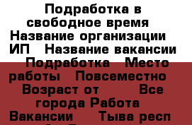 Подработка в свободное время › Название организации ­ ИП › Название вакансии ­ Подработка › Место работы ­ Повсеместно › Возраст от ­ 20 - Все города Работа » Вакансии   . Тыва респ.,Ак-Довурак г.
